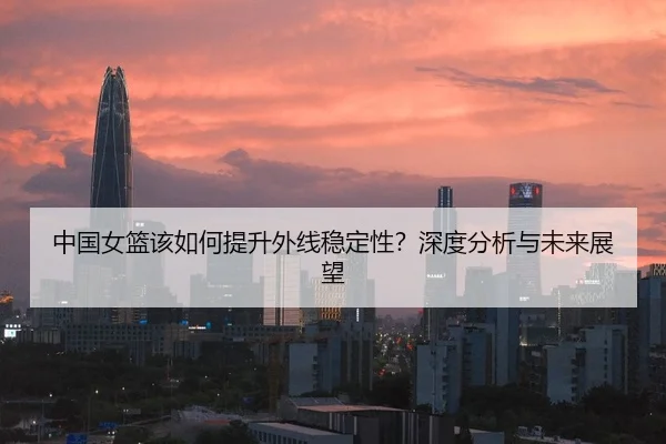 中国女篮该如何提升外线稳定性？深度分析与未来展望