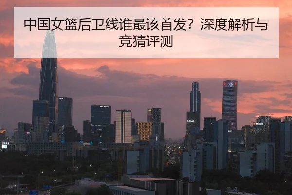 中国女篮后卫线谁最该首发？深度解析与竞猜评测